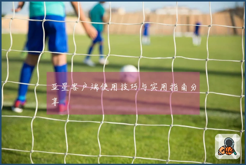 亚星客户端使用技巧与实用指南分享