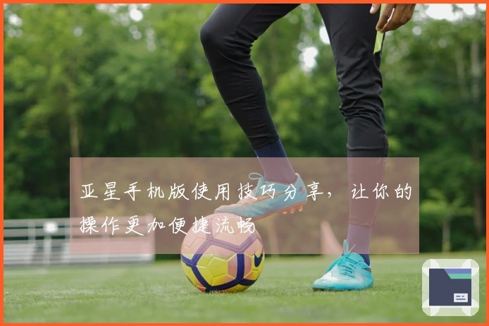 亚星手机版使用技巧分享，让你的操作更加便捷流畅