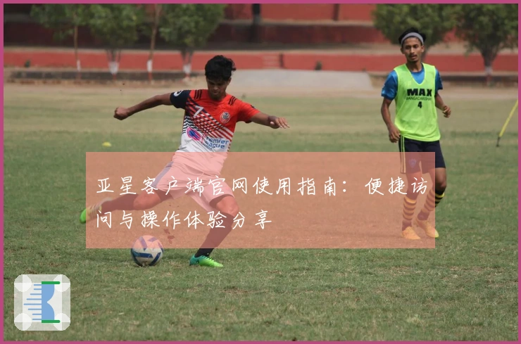 亚星客户端官网使用指南：便捷访问与操作体验分享