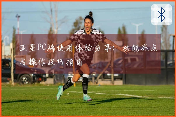 亚星PC端使用体验分享：功能亮点与操作技巧指南