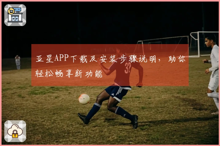 亚星APP下载及安装步骤说明，助你轻松畅享新功能
